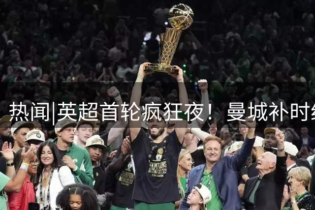 热闻|英超首轮疯狂夜！曼城补时绝杀，利物浦点球绝平！最新积分榜出炉